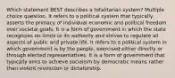 Which statement BEST describes a totalitarian system? Multiple choice question. It refers to a political system that typically asserts the primacy of individual economic and political freedom over societal goals. It is a form of government in which the state recognizes no limits to its authority and strives to regulate all aspects of public and private life. It refers to a political system in which government is by the people, exercised either directly or through elected representatives. It is a form of government that typically aims to achieve socialism by democratic means rather than violent revolution or dictatorship.