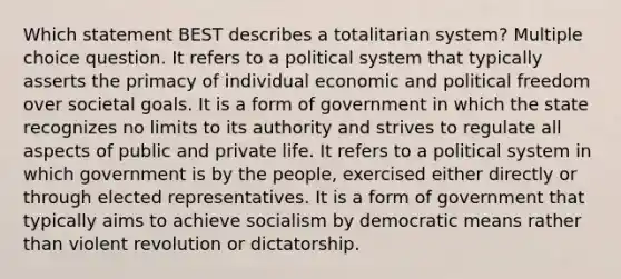 Which statement BEST describes a totalitarian system? Multiple choice question. It refers to a political system that typically asserts the primacy of individual economic and political freedom over societal goals. It is a form of government in which the state recognizes no limits to its authority and strives to regulate all aspects of public and private life. It refers to a political system in which government is by the people, exercised either directly or through elected representatives. It is a form of government that typically aims to achieve socialism by democratic means rather than violent revolution or dictatorship.