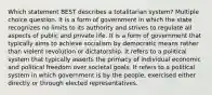 Which statement BEST describes a totalitarian system? Multiple choice question. It is a form of government in which the state recognizes no limits to its authority and strives to regulate all aspects of public and private life. It is a form of government that typically aims to achieve socialism by democratic means rather than violent revolution or dictatorship. It refers to a political system that typically asserts the primacy of individual economic and political freedom over societal goals. It refers to a political system in which government is by the people, exercised either directly or through elected representatives.