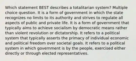 Which statement BEST describes a totalitarian system? Multiple choice question. It is a form of government in which the state recognizes no limits to its authority and strives to regulate all aspects of public and private life. It is a form of government that typically aims to achieve socialism by democratic means rather than violent revolution or dictatorship. It refers to a political system that typically asserts the primacy of individual economic and political freedom over societal goals. It refers to a political system in which government is by the people, exercised either directly or through elected representatives.