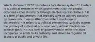 Which statement BEST describes a totalitarian system? * It refers to a political system in which government is by the people, exercised either directly or through elected representatives. * It is a form of government that typically aims to achieve socialism by democratic means rather than violent revolution or dictatorship. * It refers to a political system that typically asserts the primacy of individual economic and political freedom over societal goals. * It is a form of government in which the state recognizes no limits to its authority and strives to regulate all aspects of public and private life.