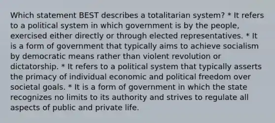 Which statement BEST describes a totalitarian system? * It refers to a political system in which government is by the people, exercised either directly or through elected representatives. * It is a form of government that typically aims to achieve socialism by democratic means rather than violent revolution or dictatorship. * It refers to a political system that typically asserts the primacy of individual economic and political freedom over societal goals. * It is a form of government in which the state recognizes no limits to its authority and strives to regulate all aspects of public and private life.