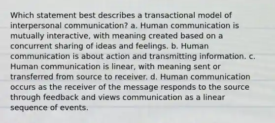 Which statement best describes a transactional model of interpersonal communication? a. Human communication is mutually interactive, with meaning created based on a concurrent sharing of ideas and feelings. b. Human communication is about action and transmitting information. c. Human communication is linear, with meaning sent or transferred from source to receiver. d. Human communication occurs as the receiver of the message responds to the source through feedback and views communication as a linear sequence of events.