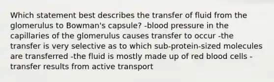 Which statement best describes the transfer of fluid from the glomerulus to Bowman's capsule? -blood pressure in the capillaries of the glomerulus causes transfer to occur -the transfer is very selective as to which sub-protein-sized molecules are transferred -the fluid is mostly made up of red blood cells -transfer results from active transport