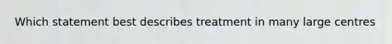 Which statement best describes treatment in many large centres