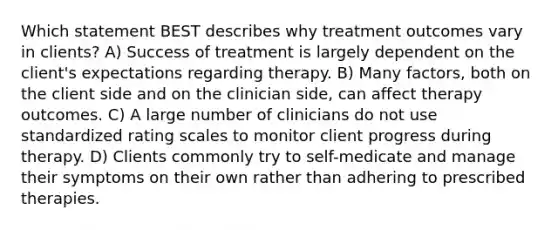 Which statement BEST describes why treatment outcomes vary in clients? A) Success of treatment is largely dependent on the client's expectations regarding therapy. B) Many factors, both on the client side and on the clinician side, can affect therapy outcomes. C) A large number of clinicians do not use standardized rating scales to monitor client progress during therapy. D) Clients commonly try to self-medicate and manage their symptoms on their own rather than adhering to prescribed therapies.