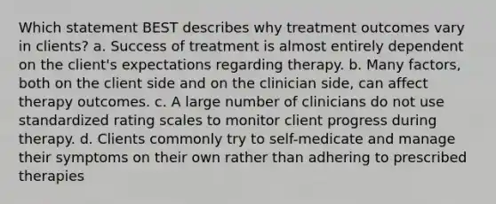 Which statement BEST describes why treatment outcomes vary in clients? a. Success of treatment is almost entirely dependent on the client's expectations regarding therapy. b. Many factors, both on the client side and on the clinician side, can affect therapy outcomes. c. A large number of clinicians do not use standardized rating scales to monitor client progress during therapy. d. Clients commonly try to self-medicate and manage their symptoms on their own rather than adhering to prescribed therapies