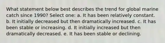 What statement below best describes the trend for global marine catch since 1990? Select one: a. It has been relatively constant. b. It initially decreased but then dramatically increased. c. It has been stable or increasing. d. It initially increased but then dramatically decreased. e. It has been stable or declining.