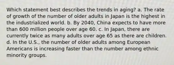 Which statement best describes the trends in aging? a. The rate of growth of the number of older adults in Japan is the highest in the industrialized world. b. By 2040, China expects to have more than 600 million people over age 60. c. In Japan, there are currently twice as many adults over age 65 as there are children. d. In the U.S., the number of older adults among European Americans is increasing faster than the number among ethnic minority groups.