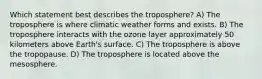 Which statement best describes the troposphere? A) The troposphere is where climatic weather forms and exists. B) The troposphere interacts with the ozone layer approximately 50 kilometers above Earth's surface. C) The troposphere is above the tropopause. D) The troposphere is located above the mesosphere.