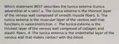 Which statement BEST describes the tunica externa (tunica adventitia) of a vein? a. The tunica externa is the thinnest layer of the venous wall composed of smooth muscle fibers. b. The tunica externa is the muscular layer of the venous wall that functions in vasoconstriction. c. The tunica externa is the thickest layer of the venous wall composed of collagen and elastic fibers. d. The tunica externa is the endothelial layer of the venous wall that makes contact with the blood.