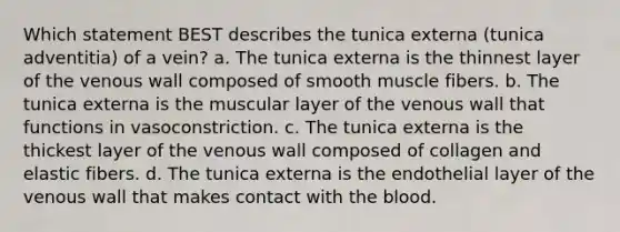 Which statement BEST describes the tunica externa (tunica adventitia) of a vein? a. The tunica externa is the thinnest layer of the venous wall composed of smooth muscle fibers. b. The tunica externa is the muscular layer of the venous wall that functions in vasoconstriction. c. The tunica externa is the thickest layer of the venous wall composed of collagen and elastic fibers. d. The tunica externa is the endothelial layer of the venous wall that makes contact with <a href='https://www.questionai.com/knowledge/k7oXMfj7lk-the-blood' class='anchor-knowledge'>the blood</a>.