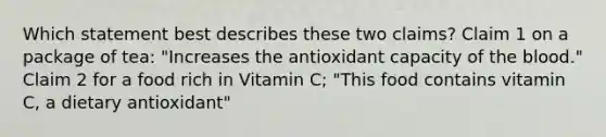 Which statement best describes these two claims? Claim 1 on a package of tea: "Increases the antioxidant capacity of the blood." Claim 2 for a food rich in Vitamin C; "This food contains vitamin C, a dietary antioxidant"