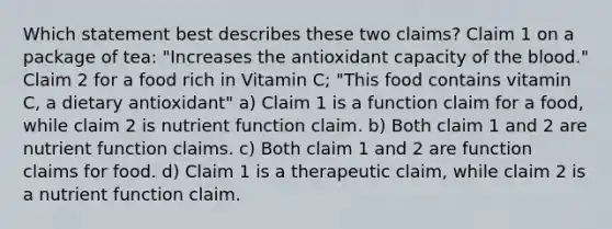 Which statement best describes these two claims? Claim 1 on a package of tea: "Increases the antioxidant capacity of the blood." Claim 2 for a food rich in Vitamin C; "This food contains vitamin C, a dietary antioxidant" a) Claim 1 is a function claim for a food, while claim 2 is nutrient function claim. b) Both claim 1 and 2 are nutrient function claims. c) Both claim 1 and 2 are function claims for food. d) Claim 1 is a therapeutic claim, while claim 2 is a nutrient function claim.