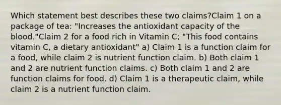 Which statement best describes these two claims?Claim 1 on a package of tea: "Increases the antioxidant capacity of the blood."Claim 2 for a food rich in Vitamin C; "This food contains vitamin C, a dietary antioxidant" a) Claim 1 is a function claim for a food, while claim 2 is nutrient function claim. b) Both claim 1 and 2 are nutrient function claims. c) Both claim 1 and 2 are function claims for food. d) Claim 1 is a therapeutic claim, while claim 2 is a nutrient function claim.