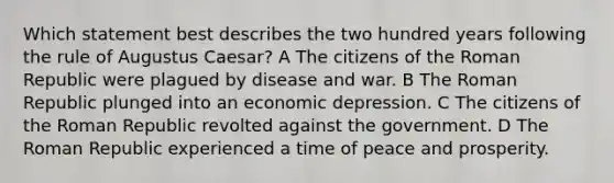 Which statement best describes the two hundred years following the rule of Augustus Caesar? A The citizens of the Roman Republic were plagued by disease and war. B The Roman Republic plunged into an economic depression. C The citizens of the Roman Republic revolted against the government. D The Roman Republic experienced a time of peace and prosperity.