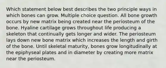 Which statement below best describes the two principle ways in which bones can grow. Multiple choice question. All <a href='https://www.questionai.com/knowledge/ki4t7AlC39-bone-growth' class='anchor-knowledge'>bone growth</a> occurs by new matrix being created near the periosteum of the bone. Hyaline cartilage grows throughout life producing a skeleton that continually gets longer and wider. The periosteum lays down new bone matrix which increases the length and girth of the bone. Until skeletal maturity, bones grow longitudinally at the epiphyseal plates and in diameter by creating more matrix near the periosteum.