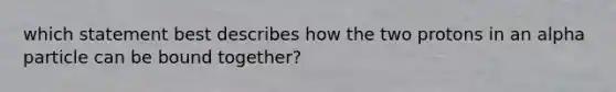 which statement best describes how the two protons in an alpha particle can be bound together?