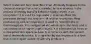 Which statement best describes what ultimately happens to the chemical energy that is not converted to new biomass in the process of energy transfer between trophic levels in an ecosystem? It is used by organisms to maintain their life processes through the reactions of cellular respiration. Heat produced by cellular respiration is used by heterotrophs to thermoregulate. It is undigested and winds up in the feces and is not passed on to higher trophic levels. It is eliminated as feces or is dissipated into space as heat in accordance with the second law of thermodynamics. It is recycled by decomposers to a form that is once again usable by primary producers.