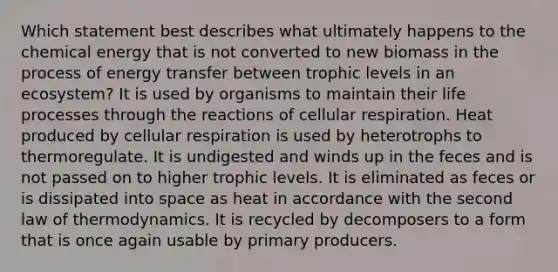 Which statement best describes what ultimately happens to the chemical energy that is not converted to new biomass in the process of energy transfer between trophic levels in an ecosystem? It is used by organisms to maintain their life processes through the reactions of cellular respiration. Heat produced by cellular respiration is used by heterotrophs to thermoregulate. It is undigested and winds up in the feces and is not passed on to higher trophic levels. It is eliminated as feces or is dissipated into space as heat in accordance with the second law of thermodynamics. It is recycled by decomposers to a form that is once again usable by primary producers.