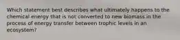 Which statement best describes what ultimately happens to the chemical energy that is not converted to new biomass in the process of energy transfer between trophic levels in an ecosystem?