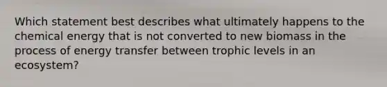 Which statement best describes what ultimately happens to the chemical energy that is not converted to new biomass in the process of energy transfer between trophic levels in an ecosystem?