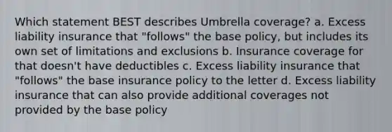 Which statement BEST describes Umbrella coverage? a. Excess liability insurance that "follows" the base policy, but includes its own set of limitations and exclusions b. Insurance coverage for that doesn't have deductibles c. Excess liability insurance that "follows" the base insurance policy to the letter d. Excess liability insurance that can also provide additional coverages not provided by the base policy