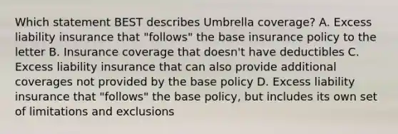 Which statement BEST describes Umbrella coverage? A. Excess liability insurance that "follows" the base insurance policy to the letter B. Insurance coverage that doesn't have deductibles C. Excess liability insurance that can also provide additional coverages not provided by the base policy D. Excess liability insurance that "follows" the base policy, but includes its own set of limitations and exclusions