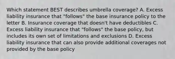 Which statement BEST describes umbrella coverage? A. Excess liability insurance that "follows" the base insurance policy to the letter B. Insurance coverage that doesn't have deductibles C. Excess liability insurance that "follows" the base policy, but includes its own set of limitations and exclusions D. Excess liability insurance that can also provide additional coverages not provided by the base policy