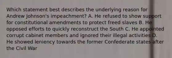 Which statement best describes the underlying reason for Andrew Johnson's impeachment? A. He refused to show support for constitutional amendments to protect freed slaves B. He opposed efforts to quickly reconstruct the South C. He appointed corrupt cabinet members and ignored their illegal activities D. He showed leniency towards the former Confederate states after the Civil War