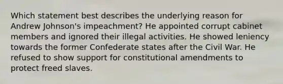 Which statement best describes the underlying reason for Andrew Johnson's impeachment? He appointed corrupt cabinet members and ignored their illegal activities. He showed leniency towards the former Confederate states after the Civil War. He refused to show support for constitutional amendments to protect freed slaves.