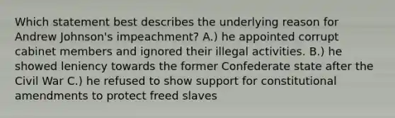 Which statement best describes the underlying reason for Andrew Johnson's impeachment? A.) he appointed corrupt cabinet members and ignored their illegal activities. B.) he showed leniency towards the former Confederate state after the Civil War C.) he refused to show support for constitutional amendments to protect freed slaves