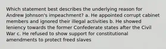 Which statement best describes the underlying reason for Andrew Johnson's impeachment? a. He appointed corrupt cabinet members and ignored their illegal activities b. He showed leniency towards the former Confederate states after the Civil War c. He refused to show support for constitutional amendments to protect freed slaves