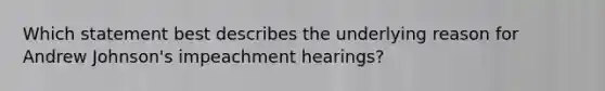 Which statement best describes the underlying reason for Andrew Johnson's impeachment hearings?