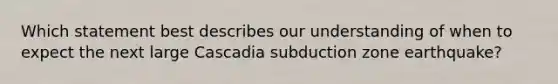 Which statement best describes our understanding of when to expect the next large Cascadia subduction zone earthquake?