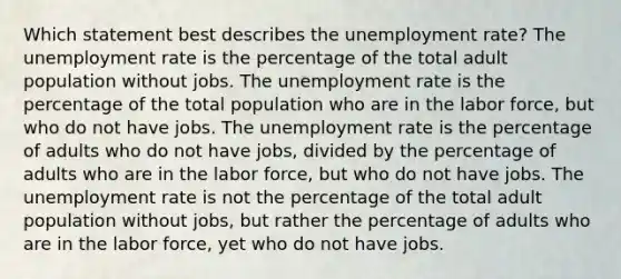 Which statement best describes the unemployment rate? The unemployment rate is the percentage of the total adult population without jobs. The unemployment rate is the percentage of the total population who are in the labor force, but who do not have jobs. The unemployment rate is the percentage of adults who do not have jobs, divided by the percentage of adults who are in the labor force, but who do not have jobs. The unemployment rate is not the percentage of the total adult population without jobs, but rather the percentage of adults who are in the labor force, yet who do not have jobs.