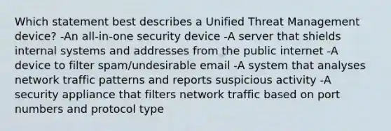 Which statement best describes a Unified Threat Management device? -An all-in-one security device -A server that shields internal systems and addresses from the public internet -A device to filter spam/undesirable email -A system that analyses network traffic patterns and reports suspicious activity -A security appliance that filters network traffic based on port numbers and protocol type