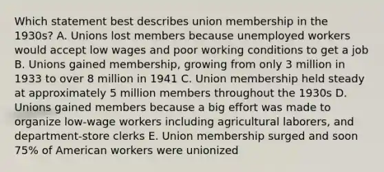 Which statement best describes union membership in the 1930s? A. Unions lost members because unemployed workers would accept low wages and poor working conditions to get a job B. Unions gained membership, growing from only 3 million in 1933 to over 8 million in 1941 C. Union membership held steady at approximately 5 million members throughout the 1930s D. Unions gained members because a big effort was made to organize low-wage workers including agricultural laborers, and department-store clerks E. Union membership surged and soon 75% of American workers were unionized