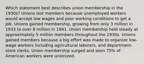 Which statement best describes union membership in the 1930s? Unions lost members because unemployed workers would accept low wages and poor working conditions to get a job. Unions gained membership, growing from only 3 million in 1933 to over 8 million in 1941. Union membership held steady at approximately 5 million members throughout the 1930s. Unions gained members because a big effort was made to organize low-wage workers including agricultural laborers, and department-store clerks. Union membership surged and soon 75% of American workers were unionized.