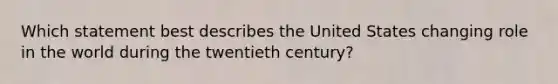 Which statement best describes the United States changing role in the world during the twentieth century?