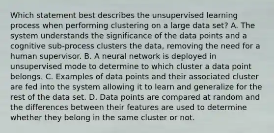 Which statement best describes the unsupervised learning process when performing clustering on a large data set? A. The system understands the significance of the data points and a cognitive sub-process clusters the data, removing the need for a human supervisor. B. A neural network is deployed in unsupervised mode to determine to which cluster a data point belongs. C. Examples of data points and their associated cluster are fed into the system allowing it to learn and generalize for the rest of the data set. D. Data points are compared at random and the differences between their features are used to determine whether they belong in the same cluster or not.