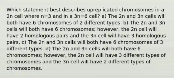 Which statement best describes upreplicated chromosomes in a 2n cell where n=3 and in a 3n=6 cell? a) The 2n and 3n cells will both have 6 chromosomes of 2 different types. b) The 2n and 3n cells will both have 6 chromosomes; however, the 2n cell will have 2 homologous pairs and the 3n cell will have 3 homologous pairs. c) The 2n and 3n cells will both have 6 chromosomes of 3 different types. d) The 2n and 3n cells will both have 6 chromosomes; however, the 2n cell will have 3 different types of chromosomes and the 3n cell will have 2 different types of chromosomes.