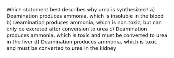 Which statement best describes why urea is synthesized? a) Deamination produces ammonia, which is insoluble in <a href='https://www.questionai.com/knowledge/k7oXMfj7lk-the-blood' class='anchor-knowledge'>the blood</a> b) Deamination produces ammonia, which is non-toxic, but can only be excreted after conversion to urea c) Deamination produces ammonia, which is toxic and must be converted to urea in the liver d) Deamination produces ammonia, which is toxic and must be converted to urea in the kidney