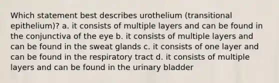 Which statement best describes urothelium (transitional epithelium)? a. it consists of multiple layers and can be found in the conjunctiva of the eye b. it consists of multiple layers and can be found in the sweat glands c. it consists of one layer and can be found in the respiratory tract d. it consists of multiple layers and can be found in the urinary bladder