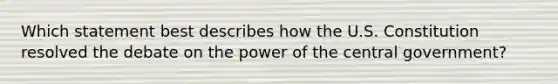 Which statement best describes how the U.S. Constitution resolved the debate on the power of the central government?