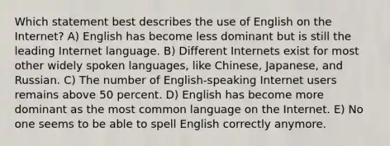 Which statement best describes the use of English on the Internet? A) English has become less dominant but is still the leading Internet language. B) Different Internets exist for most other widely spoken languages, like Chinese, Japanese, and Russian. C) The number of English-speaking Internet users remains above 50 percent. D) English has become more dominant as the most common language on the Internet. E) No one seems to be able to spell English correctly anymore.