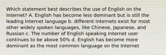 Which statement best describes the use of English on the Internet? A. English has become less dominant but is still the leading Internet language b. different internets exist for most other widely spoken languages, like Chinese, Japanese, and Russian c. The number of English speaking Internet user continues to be above 50% d. English has become more dominant as the most common language on the Internet