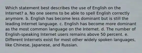 Which statement best describes the use of English on the Internet? a. No one seems to be able to spell English correctly anymore. b. English has become less dominant but is still the leading Internet language. c. English has become more dominant as the most common language on the Internet. d. The number of English-speaking Internet users remains above 50 percent. e. Different Internets exist for most other widely spoken languages, like Chinese, Japanese, and Russian.