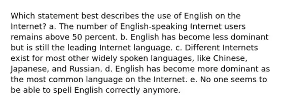 Which statement best describes the use of English on the Internet? a. The number of English-speaking Internet users remains above 50 percent. b. English has become less dominant but is still the leading Internet language. c. Different Internets exist for most other widely spoken languages, like Chinese, Japanese, and Russian. d. English has become more dominant as the most common language on the Internet. e. No one seems to be able to spell English correctly anymore.