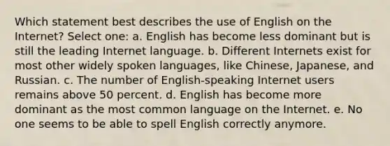 Which statement best describes the use of English on the Internet? Select one: a. English has become less dominant but is still the leading Internet language. b. Different Internets exist for most other widely spoken languages, like Chinese, Japanese, and Russian. c. The number of English-speaking Internet users remains above 50 percent. d. English has become more dominant as the most common language on the Internet. e. No one seems to be able to spell English correctly anymore.